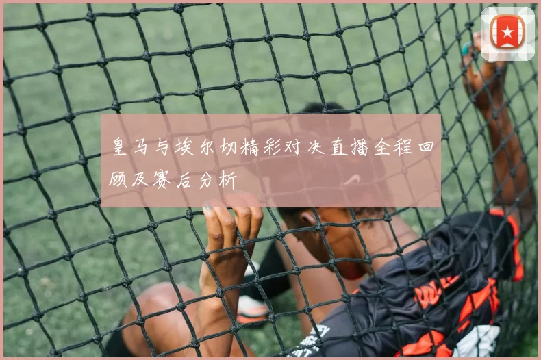 皇马与埃尔切精彩对决直播全程回顾及赛后分析